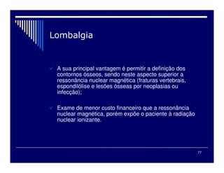 77
A sua principal vantagem é permitir a definição dos
contornos ósseos, sendo neste aspecto superior a
ressonância nuclear magnética (fraturas vertebrais,
espondilólise e lesões ósseas por neoplasias ou
infecção);
Exame de menor custo financeiro que a ressonância
nuclear magnética, porém expõe o paciente à radiação
nuclear ionizante.
 