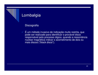 81
Discografia
É um método invasivo de indicação muito restrita, que
pode ser realizado para identificar o provável disco
responsável pelo processo álgico, quando a ressonância
nuclear magnética indicar o acometimento de dois ou
mais discos ("black discs").
 