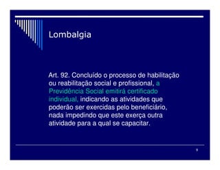 9
Art. 92. Concluído o processo de habilitação
ou reabilitação social e profissional, a
Previdência Social emitirá certificado
individual, indicando as atividades que
poderão ser exercidas pelo beneficiário,
nada impedindo que este exerça outra
atividade para a qual se capacitar.
 
