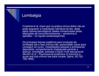 97
Crawford et al. citam que na prática clínica diária não se
pode esquecer a modulação individual da dor, dada
pelos fatores psicológicos (dados comprovados pelas
alterações de neurotransmissores – serotonina e
opióides – no líquido cerebroespinhal).
Os principais fatores preditivos para evolução da
lombalgia até a fase crônica são: passividade (rezar para
conseguir se curar), insatisfações pessoal e profissional,
depressão, comportamento inadequado perante a
doença, ansiedade, estresse e baixo nível educacional
(Burton et al. / Psychosocial predictors of outcome in
acute and sub chronic low back trouble. Spine, 20:722-
728,1995).
 
