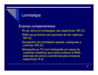 99
Exames complementares
Rx de rotina em lombalgias não específicas: NR (C)
RNM nas primeiras seis semanas de dor radicular:
NR (C)
Discografia nas lombalgias agudas, subagudas e
crônicas: NR (C)
Mielografia ou TC com mielografia em casos de
implantes metálicos que contra-indicam a RNM,
estenose de canal e ocorrências pós-cirúrgicas
específicas: R (I)
 