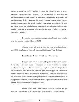 11
inclinação lateral da cabeça, posturas extremas dos cotovelos como a flexão,
extensão, a pronação e/ou a supinação (as epicondilites são associadas aos
movimentos extremos de rotação do antebraço eventualmente combinadas aos
movimentos de flexão e extensão do punho), os desvios dos punhos como a
flexão, extensão, os desvios radiais e cubitais extremos (as tenossinovites ao nível
da mão e punhos são principalmente associadas à repetição dos movimentos em
flexão e extensão e agravadas pelos desvios cubitais e radiais extremos) -
Malchaire e col.1997.
De maneira geral as posturas aparecem combinadas e não isoladas
e tal fato aumenta a probabilidade de DORT.
Algumas pegas, tais como a pinça e a pega larga, (Armstrong e
col. 1982) contribuem no desenvolvimento da Síndrome do Túnel do Carpo.
IV. Os fatores de risco mecânicos e outros fatores
Um problema mecânico localizado pode resultar de um contato
físico entre o corpo e um objeto ou ferramenta com bordas cortantes, por exemplo
o antebraço em repouso sobre a quina viva de um plano de trabalho. Os problemas
de postura e de força podem ser agravados pela má concepção das ferramentas:
formas, dimensões, peso e por vibrações. A exposição a vibrações mano-braquiais
foi relacionada com o aumento da força de preensão necessária na manutenção de
equipamentos vibrantes, aumentando desta forma a probabilidade de desenvolver
DORT, principalmente ao nível do punho e mãos.
Outros fatores são a utilização de luvas de proteção por que
reduzem a sensibilidade táctil, o que acarreta um aumento da força de preensão.
 