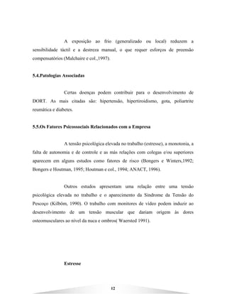 12
A exposição ao frio (generalizado ou local) reduzem a
sensibilidade táctil e a destreza manual, o que requer esforços de preensão
compensatórios (Malchaire e col.,1997).
5.4.Patologias Associadas
Certas doenças podem contribuir para o desenvolvimento de
DORT. As mais citadas são: hipertensão, hipertiroidismo, gota, poliartrite
reumática e diabetes.
5.5.Os Fatores Psicossociais Relacionados com a Empresa
A tensão psicológica elevada no trabalho (estresse), a monotonia, a
falta de autonomia e de controle e as más relações com colegas e/ou superiores
aparecem em alguns estudos como fatores de risco (Bongers e Winters,1992;
Bongers e Houtman, 1995; Houtman e col., 1994; ANACT, 1996).
Outros estudos apresentam uma relação entre uma tensão
psicológica elevada no trabalho e o aparecimento da Sindrome da Tensão do
Pescoço (Kilböm, 1990). O trabalho com monitores de vídeo podem induzir ao
desenvolvimento de um tensão muscular que dariam origem às dores
osteomusculares ao nível da nuca e ombros( Waersted 1991).
Estresse
 