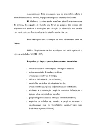 15
A desvantagem desta abordagem é que ela atua sobre o efeito e
não sobre as causas do estresse, logo poderá em pouco tempo ser ineficiente.
II. Mudanças organizacionais: através da identificação das causas
do estresse, dos aspectos do trabalho que levam ao estresse. Em seguida são
implementadas medidas e estratégias para redução ou eliminação dos fatores
estressantes, através da reorganização do trabalho, das tarefas, etc.
Esta abordagem tem a vantagem de atuar diretamente sobre as
causas.
O ideal é implementar as duas abordagens para melhor prevenir o
estresse no trabalho(NIOSH, 1997).
Requisitos gerais para prevenção do estresse no trabalho:
- evitar situações de sobrecarga ou subcarga de trabalho;
- evitar acumulação de tarefas repetitivas;
- evitar pressão indevida de tempo;
- evitar as limitações de contato humano;
- possibilitar variação e alternância de tarefas;
- evitar conflitos de papéis e responsabilidades no trabalho;
- melhorar a comunicação, propiciar adequada informação e
retorno sobre o resultado do trabalho;
- propiciar oportunidades de interação entre trabalhadores;
- organizar o trabalho de maneira a propiciar estímulo e
oportunidades para os trabalhadores desenvolverem suas
habilidades e potencialidades;
 