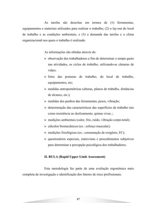 17
As tarefas são descritas em termos de (1) ferramentas,
equipamentos e materiais utilizados para realizar o trabalho; (2) o lay-out do local
de trabalho e as condições ambientais, e (3) a demanda das tarefas e o clima
organizacional nos quais o trabalho é realizado.
As informações são obtidas através de:
BBBB observação dos trabalhadores a fim de determinar o tempo gasto
nas atividades, os ciclos de trabalho; utilizando-se câmaras de
vídeo;
BBBB fotos das posturas de trabalho, do local de trabalho,
equipamentos, etc;
BBBB medidas antropométricas (alturas, planos de trabalho, distâncias
de alcance, etc.);
BBBB medidas dos punhos das ferramentas, pesos, vibração;
BBBB determinação das características das superfícies de trabalho tais
como resistência ao deslizamento, quinas vivas..;
BBBB medições ambientais (calor, frio, ruído, vibração corpo-total);
BBBB cálculos biomecânicos (ex.: esforço muscular);
BBBB medições fisiológicas (ex.: consumação de oxigênio, FC);
BBBB questionários especiais, entrevistas e procedimentos subjetivos
para determinar a percepção psicológica dos trabalhadores.
II. RULA (Rapid Upper Limb Assessment)
Esta metodologia faz parte de uma avaliação ergonômica mais
completa de investigação e identificação dos fatores de risco profissionais.
 