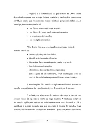 18
O objetivo é a determinação da prevalência de DORT numa
determinada empresa, num setor ou linha de produção, a localização e natureza dos
DORT, as tarefas que possuam mais riscos e medidas que possam reduzi-los. A
investigação mais completa inclui:
BBBB os fatores antropométricos e pessoais;
BBBB os fatores devidos à tarefa e aos equipamentos;
BBBB a organização do trabalho;
BBBB as condições ambientais.
Além disso é feita uma investigação minuciosa do posto de
trabalho através de:
BBBB da descrição do posto de trabalho;
BBBB identificação das tarefas efetuadas;
BBBB diagnóstico das posturas impostas ou não pela tarefa;
BBBB descrição dos equipamentos;
BBBB identificação do nível de atenção necessária;
BBBB com a ajuda de um formulário, obter informações sobre as
queixas dos trabalhadores para as diferentes zonas do corpo.
A metodologia é feita através do registro das diferentes posturas de
trabalho observadas que são classificadas através de um sistema de escores.
O método usa diagramas de posturas do corpo e tabelas que
avaliam o risco de exposição a fatores de carga externos. A finalidade é oferecer
um método rápido para mostrar aos trabalhadores o real risco de adquirir LER e
identificar o esforço muscular que está associado à postura de trabalho, força
exercida, atividade estática ou repetitiva. Para tanto , grava-se a postura de trabalho
 