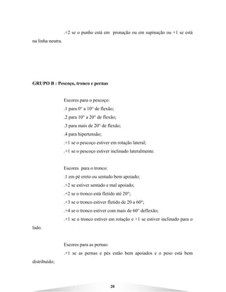 20
.+2 se o punho está em pronação ou em supinação ou +1 se está
na linha neutra.
GRUPO B : Pescoço, tronco e pernas
Escores para o pescoço:
.1 para 0° a 10° de flexão;
.2 para 10° a 20° de flexão;
.3 para mais de 20° de flexão;
.4 para hipertensão;
.+1 se o pescoço estiver em rotação lateral;
.+1 se o pescoço estiver inclinado lateralmente.
Escores para o tronco:
.1 em pé ereto ou sentado bem apoiado;
.+2 se estiver sentado e mal apoiado;
.+2 se o tronco está fletido até 20°;
.+3 se o tronco estiver fletido de 20 a 60°;
.+4 se o tronco estiver com mais de 60° deflexão;
.+1 se o tronco estiver em rotação e +1 se estiver inclinado para o
lado.
Escores para as pernas:
.+1 se as pernas e pés estão bem apoiados e o peso está bem
distribuído;
 