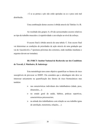 21
.+2 se as pernas e pés não estão apoiadas ou se o peso está mal
distribuído.
Uma combinação destes escores é obtida através de Tabelas A e B.
Ao resultado dos grupos A e B são acrescentados escores relativos
ao tipo de trabalho muscular e à repetitividade e em relação ao nível de esforço.
O escore final é obtido através de uma tabela: C. Este escore final
vai determinar as condições de prioridades de ação através de uma gradação que
vai de 1(aceitável) a 7 (posturas próximas dos extremos, onde medidas imediatas e
urgentes devem ser tomadas).
III. INRCT- Institut National de Recherche sur des Conditions
de Travail, J. Malchaire, B. Indesteege
Esta metodologia tem como objetivo quantificar os fatores de risco
susceptíveis de provocar os DORT. Ela considera que a abordagem não deve se
interessar unicamente na quantificação dos fatores de risco biomecânicos mas
também:
BBBB nas características individuais dos trabalhadores (idade, peso,
dimensões,...);
BBBB no estado geral de saúde, hábitos, práticas esportivas,
características psicossociais;
BBBB na atitude dos trabalhadores com relação ao seu trabalho (grau
de satisfação, monotonia, relações, ...).
 