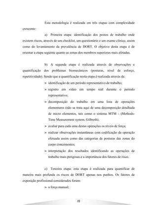 22
Esta metodologia é realizada em três etapas com complexidade
crescente:
a) Primeira etapa: identificação dos postos de trabalho onde
existem riscos, através de um checklist, um questionário e um exame clínico, assim
como do levantamento da prevalência de DORT. O objetivo desta etapa é de
orientar a etapa seguinte quanto as zonas dos membros superiores mais afetadas.
b) A segunda etapa é realizada através de observações e
quantificação dos problemas biomecânicos (posturas, nível de esforço,
repetitividade). Sendo que a quantificação nesta etapa é realizada através da:
BBBB identificação de um período representativo de trabalho;
BBBB registro em vídeo em tempo real durante o período
representativo;
BBBB decomposição do trabalho em uma lista de operações
elementares (não se trata aqui de uma decomposição detalhada
de micro elementos, tais como o sistema MTM - (Methods-
Time Measurement system, Gilbreth);
BBBB avaliar para cada uma destas operações os níveis de força;
BBBB realizar observações instantâneas com codificação da operação
efetuada assim como das categorias de posturas das zonas do
corpo concernentes;
BBBB interpretação dos resultados identificando as operações de
trabalho mais perigosas e a importância dos fatores de risco.
c) Terceira etapa: esta etapa é realizada para quantificar de
maneira mais profunda os riscos de DORT apenas nos punhos. Os fatores de
exposição profissional considerados foram:
BBBB a força manual;
 
