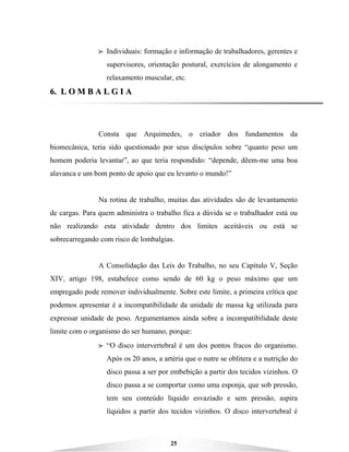 25
BBBB Individuais: formação e informação de trabalhadores, gerentes e
supervisores, orientação postural, exercícios de alongamento e
relaxamento muscular, etc.
66.. LL OO MM BB AA LL GG II AA
Consta que Arquimedes, o criador dos fundamentos da
biomecânica, teria sido questionado por seus discípulos sobre “quanto peso um
homem poderia levantar”, ao que teria respondido: “depende, dêem-me uma boa
alavanca e um bom ponto de apoio que eu levanto o mundo!”
Na rotina de trabalho, muitas das atividades são de levantamento
de cargas. Para quem administra o trabalho fica a dúvida se o trabalhador está ou
não realizando esta atividade dentro dos limites aceitáveis ou está se
sobrecarregando com risco de lombalgias.
A Consolidação das Leis do Trabalho, no seu Capítulo V, Seção
XIV, artigo 198, estabelece como sendo de 60 kg o peso máximo que um
empregado pode remover individualmente. Sobre este limite, a primeira crítica que
podemos apresentar é a incompatibilidade da unidade de massa kg utilizada para
expressar unidade de peso. Argumentamos ainda sobre a incompatibilidade deste
limite com o organismo do ser humano, porque:
BBBB “O disco intervertebral é um dos pontos fracos do organismo.
Após os 20 anos, a artéria que o nutre se oblitera e a nutrição do
disco passa a ser por embebição a partir dos tecidos vizinhos. O
disco passa a se comportar como uma esponja, que sob pressão,
tem seu conteúdo líquido esvaziado e sem pressão, aspira
líquidos a partir dos tecidos vizinhos. O disco intervertebral é
 
