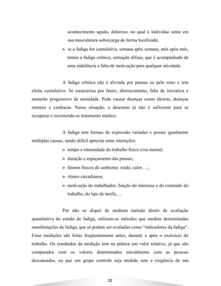 32
acontecimento agudo, doloroso, no qual o indivíduo sente em
sua musculatura sobrecarga de forma localizada;
BBBB se a fadiga for cumulativa, semana após semana, mês após mês,
temos a fadiga crônica, sensação difusa, que é acompanhada de
uma indolência e falta de motivação para qualquer atividade.
A fadiga crônica não é aliviada por pausas ou pelo sono e tem
efeito cumulativo. Se caracteriza por fastio, aborrecimento, falta de iniciativa e
aumento progressivo da ansiedade. Pode causar doenças como úlceras, doenças
mentais e cardíacas. Nessa situação, o descanso já não é suficiente para se
recuperar e recomenda-se tratamento médico.
A fadiga tem formas de expressão variadas e possui igualmente
múltiplas causas, sendo difícil apreciar estas interações:
BBBB tempo e intensidade do trabalho físico e/ou mental;
BBBB duração e espaçamento das pausas;
BBBB fatores físicos do ambiente: ruído, calor, ...;
BBBB ritmos circadianos;
BBBB motivação do trabalhador, função do interesse e do conteúdo do
trabalho, do tipo de tarefa, ...
Por não se dispor de nenhum método direto de avaliação
quantitativa do estado de fadiga, utilizam-se métodos que medem determinadas
manifestações da fadiga, que só podem ser avaliadas como “indicadores da fadiga”.
Estas medições são feitas freqüentemente antes, durante e após o exercício do
trabalho. Os resultados da medição tem na prática um valor relativo, já que são
comparados com os valores determinados inicialmente com as pessoas
descansadas, ou que um grupo controle seja medido sem a exigência de um
 