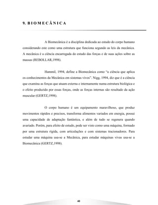 40
99.. BB II OO MM EE CC ÂÂ NN II CC AA
A Biomecânica é a disciplina dedicada ao estudo do corpo humano
considerando este como uma estrutura que funciona segundo as leis da mecânica.
A mecânica é a ciência encarregada do estudo das forças e de suas ações sobre as
massas (REBOLLAR,1998).
Hammil, 1994, define a Biomecânica como “a ciência que aplica
os conhecimentos da Mecânica em sistemas vivos”. Nigg, 1994, diz que é a ciência
que examina as forças que atuam externa e internamente numa estrutura biológica e
o efeito produzido por essas forças, onde as forças internas são resultado da ação
muscular (GERTZ,1998).
O corpo humano é um equipamento maravilhoso, que produz
movimentos rápidos e precisos, transforma alimentos variados em energia, possui
uma capacidade de adaptação fantástica, e além de tudo se regenera quando
avariado. Porém, para efeito de estudo, pode ser visto como uma máquina, formado
por uma estrutura rígida, com articulações e com sistemas tracionadores. Para
estudar uma máquina usa-se a Mecânica, para estudar máquinas vivas usa-se a
Biomecânica (GERTZ,1998).
 