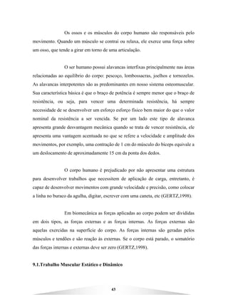 43
Os ossos e os músculos do corpo humano são responsáveis pelo
movimento. Quando um músculo se contrai ou relaxa, ele exerce uma força sobre
um osso, que tende a girar em torno de uma articulação.
O ser humano possui alavancas interfixas principalmente nas áreas
relacionadas ao equilíbrio do corpo: pescoço, lombossacras, joelhos e tornozelos.
As alavancas interpotentes são as predominantes em nosso sistema osteomuscular.
Sua característica básica é que o braço de potência é sempre menor que o braço de
resistência, ou seja, para vencer uma determinada resistência, há sempre
necessidade de se desenvolver um esforço esforço físico bem maior do que o valor
nominal da resistência a ser vencida. Se por um lado este tipo de alavanca
apresenta grande desvantagem mecânica quando se trata de vencer resistência, ele
apresenta uma vantagem acentuada no que se refere a velocidade e amplitude dos
movimentos, por exemplo, uma contração de 1 cm do músculo do bíceps equivale a
um deslocamento de aproximadamente 15 cm da ponta dos dedos.
O corpo humano é prejudicado por não apresentar uma estrutura
para desenvolver trabalhos que necessitem de aplicação de carga, entretanto, é
capaz de desenvolver movimentos com grande velocidade e precisão, como colocar
a linha no buraco da agulha, digitar, escrever com uma caneta, etc (GERTZ,1998).
Em biomecânica as forças aplicadas ao corpo podem ser divididas
em dois tipos, as forças externas e as forças internas. As forças externas são
aquelas exercidas na superfície do corpo. As forças internas são geradas pelos
músculos e tendões e são reação às externas. Se o corpo está parado, o somatório
das forças internas e externas deve ser zero (GERTZ,1998).
9.1.Trabalho Muscular Estático e Dinâmico
 