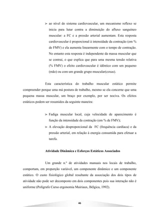 46
BBBB ao nível do sistema cardiovascular, um mecanismo reflexo se
inicia para lutar contra a diminuição do afluxo sanguíneo
muscular: a FC e a pressão arterial aumentam. Esta resposta
cardiovascular é proporcional à intensidade da contração (em %
de FMV) e ela aumenta linearmente com o tempo de contração.
No entanto esta resposta é independente da massa muscular que
se contrai, o que explica que para uma mesma tensão relativa
(% FMV) o efeito cardiovascular é idêntico com um pequeno
(mão) ou com um grande grupo muscular(coxas).
Esta característica do trabalho muscular estático permite
compreender porque uma má postura de trabalho, mesmo se ela concerne que uma
pequena massa muscular, um braço por exemplo, por ser nociva. Os efeitos
estáticos podem ser resumidos da seguinte maneira:
BBBB Fadiga muscular local, cuja velocidade de aparecimento é
função da intensidade da contração (em % de FMV);
BBBB A elevação desproporcional da FC (frequência cardíaca) e da
pressão arterial, em relação à energia consumida para efetuar a
tarefa.
Atividade Dinâmica e Esforços Estáticos Associados
Um grande n.º de atividades manuais nos locais de trabalho,
comportam, em proporção variável, um componente dinâmico e um componente
estático. O custo fisiológico global resultante da associação dos dois tipos de
atividade não pode ser decomposto em dois componentes pois sua interação não é
uniforme (Polígrafo Curso ergonomia Mairiaux, Bélgica, 1992).
 
