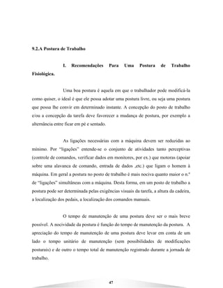 47
9.2.A Postura de Trabalho
I. Recomendações Para Uma Postura de Trabalho
Fisiológica.
Uma boa postura é aquela em que o trabalhador pode modificá-la
como quiser, o ideal é que ele possa adotar uma postura livre, ou seja uma postura
que possa lhe convir em determinado instante. A concepção do posto de trabalho
e/ou a concepção da tarefa deve favorecer a mudança de postura, por exemplo a
alternância entre ficar em pé e sentado.
As ligações necessárias com a máquina devem ser reduzidas ao
mínimo. Por “ligações” entende-se o conjunto de atividades tanto perceptivas
(controle de comandos, verificar dados em monitores, por ex.) que motoras (apoiar
sobre uma alavanca de comando, entrada de dados ,etc.) que ligam o homem à
máquina. Em geral a postura no posto de trabalho é mais nociva quanto maior o n.º
de “ligações” simultâneas com a máquina. Desta forma, em um posto de trabalho a
postura pode ser determinada pelas exigências visuais da tarefa, a altura da cadeira,
a localização dos pedais, a localização dos comandos manuais.
O tempo de manutenção de uma postura deve ser o mais breve
possível. A nocividade da postura é função do tempo de manutenção da postura. A
apreciação do tempo de manutenção de uma postura deve levar em conta de um
lado o tempo unitário de manutenção (sem possibilidades de modificações
posturais) e de outro o tempo total de manutenção registrado durante a jornada de
trabalho.
 