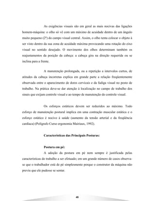 48
As exigências visuais são em geral as mais nocivas das ligações
homem-máquina: o olho só vê com um máximo de acuidade dentro de um ângulo
muito pequeno (2º) do campo visual central. Assim, o olho tenta colocar o objeto à
ser visto dentro da sua zona de acuidade máxima provocando uma rotação do eixo
visual no sentido desejado. O movimento dos olhos determinam também os
reajustamentos da posição da cabeça: a cabeça gira na direção requerida ou se
inclina para a frente.
A manutenção prolongada, ou a repetição a intervalos curtos, de
atitudes da cabeça incorretas explica em grande parte a relação freqüentemente
observada entre o aparecimento de dores cervicais e da fadiga visual no posto de
trabalho. Na prática deve-se dar atenção à localização no campo de trabalho dos
sinais que exijam controle visual e ao tempo de manutenção do controle visual.
Os esforços estáticos devem ser reduzidos ao máximo. Todo
esforço de manutenção postural implica em uma contração muscular estática e o
esforço estático é nocivo à saúde (aumento da tensão arterial e da freqüência
cardíaca) (Polígrafo Curso ergonomia Mairiaux, 1992).
Características das Principais Posturas:
Postura em pé:
A adoção da postura em pé nem sempre é justificada pelas
características do trabalho a ser efetuado; em um grande número de casos observa-
se que o trabalhador está de pé simplesmente porque o construtor da máquina não
previu que ele pudesse se sentar.
 