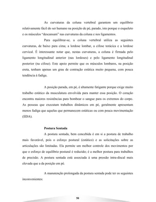 50
As curvaturas da coluna vertebral garantem um equilíbrio
relativamente fácil do ser humano na posição de pé, parado, isto porque o esqueleto
e os músculos “descansam” nas curvaturas da coluna e nos ligamentos.
Para equilibrar-se, a coluna vertebral utiliza as seguintes
curvaturas, de baixo para cima; a lordose lombar, a cifose torácica e a lordose
cervical. É interessante notar que, nestas curvaturas, a coluna é firmada pelo
ligamento longitudinal anterior (nas lordoses) e pelo ligamento longitudinal
posterior (na cifose). Este apoio permite que os músculos lombares, na posição
ereta, tenham apenas um grau de contração estática muito pequena, com pouca
tendência à fadiga.
A posição parada, em pé, é altamente fatigante porque exige muito
trabalho estático da musculatura envolvida para manter essa posição. O coração
encontra maiores resistências para bombear o sangue para os extremos do corpo.
As pessoas que executam trabalhos dinâmicos em pé, geralmente apresentam
menos fadiga que aquelas que permanecem estáticas ou com pouca movimentação
(IIDA).
Postura Sentada
A postura sentada, bem concebida é em si a postura de trabalho
mais favorável, pois o esforço postural (estático) e as solicitações sobre as
articulações são limitadas. Ela permite um melhor controle dos movimentos por
que o esforço de equilíbrio postural é reduzido; é a melhor postura para trabalhos
de precisão. A postura sentada está associada à uma pressão intra-discal mais
elevada que a da posição em pé.
A manutenção prolongada da postura sentada pode ter os seguintes
inconvenientes:
 