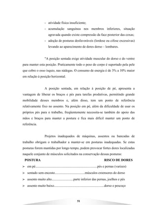 51
- atividade física insuficiente;
- acumulação sanguínea nos membros inferiores, situação
agravada quando existe compressão da face posterior das coxas;
- adoção de posturas desfavoráveis (lordose ou cifose excessivas)
levando ao aparecimento de dores dorso – lombares.
"A posição sentada exige atividade muscular do dorso e do ventre
para manter esta posição. Praticamente todo o peso do corpo é suportado pela pele
que cobre o osso ísquio, nas nádegas. O consumo de energia é de 3% a 10% maior
em relação à posição horizontal.
A posição sentada, em relação à posição de pé, apresenta a
vantagem de liberar os braços e pés para tarefas produtivas, permitindo grande
mobilidade desses membros e, além disso, tem um ponto de referência
relativamente fixo no assento. Na posição em pé, além da dificuldade de usar os
próprios pés para o trabalho, freqüentemente necessita-se também do apoio das
mãos e braços para manter a postura e fica mais difícil manter um ponto de
referência.
Projetos inadequados de máquinas, assentos ou bancadas de
trabalho obrigam o trabalhador a manter-se em posturas inadequadas. Se estas
posturas forem mantidas por longo tempo, podem provocar fortes dores localizadas
naquele conjunto de músculos solicitados na conservação dessas posturas:
POSTURA RISCO DE DORES
BBBB em pé..........................................................................pés e pernas (varizes)
BBBB sentado sem encosto....................................músculos extensores do dorso
BBBB assento muito alto..........................parte inferior das pernas, joelhos e pés
BBBB assento muito baixo............................................................dorso e pescoço
 
