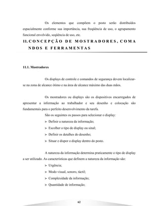 62
Os elementos que compõem o posto serão distribuídos
espacialmente conforme sua importância, sua freqüência de uso, o agrupamento
funcional envolvido, seqüência de uso, etc.
1111.. CC OO NN CC EE PP ÇÇ ÃÃ OO DD EE MM OO SS TT RR AA DD OO RR EE SS ,, CC OO MM AA
NN DD OO SS EE FF EE RR RR AA MM EE NN TT AA SS
11.1. Mostradores
Os displays de controle e comandos de segurança devem localizar-
se na zona de alcance ótimo e na área de alcance máximo das duas mãos.
Os mostradores ou displays são os dispositivos encarregados de
apresentar a informação ao trabalhador e seu desenho e colocação são
fundamentais para o perfeito desenvolvimento da tarefa.
São os seguintes os passos para selecionar o display:
BBBB Definir a natureza da informação;
BBBB Escolher o tipo de display ou sinal;
BBBB Definir os detalhes do desenho;
BBBB Situar e dispor o display dentro do posto.
A natureza da informação determina praticamente o tipo de display
a ser utilizado. As características que definem a natureza da informação são:
BBBB Urgência;
BBBB Modo visual, sonoro, táctil;
BBBB Complexidade da informação;
BBBB Quantidade de informação;
 