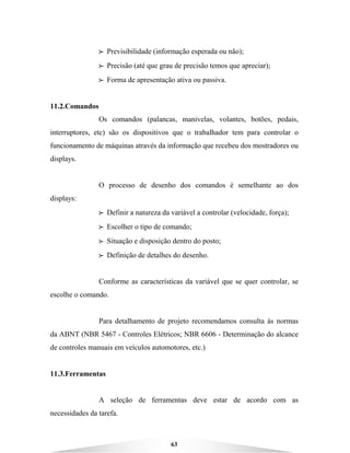 63
BBBB Previsibilidade (informação esperada ou não);
BBBB Precisão (até que grau de precisão temos que apreciar);
BBBB Forma de apresentação ativa ou passiva.
11.2.Comandos
Os comandos (palancas, manivelas, volantes, botões, pedais,
interruptores, etc) são os dispositivos que o trabalhador tem para controlar o
funcionamento de máquinas através da informação que recebeu dos mostradores ou
displays.
O processo de desenho dos comandos é semelhante ao dos
displays:
BBBB Definir a natureza da variável a controlar (velocidade, força);
BBBB Escolher o tipo de comando;
BBBB Situação e disposição dentro do posto;
BBBB Definição de detalhes do desenho.
Conforme as características da variável que se quer controlar, se
escolhe o comando.
Para detalhamento de projeto recomendamos consulta às normas
da ABNT (NBR 5467 - Controles Elétricos; NBR 6606 - Determinação do alcance
de controles manuais em veículos automotores, etc.)
11.3.Ferramentas
A seleção de ferramentas deve estar de acordo com as
necessidades da tarefa.
 