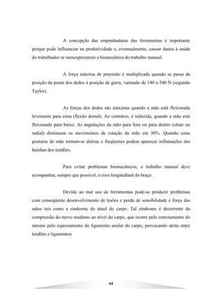 64
A concepção das empunhaduras das ferramentas é importante
porque pode influenciar na produtividade e, eventualmente, causar danos à saúde
do trabalhador se menosprezarem a biomecânica do trabalho manual.
A força máxima de preensão é multiplicada quando se passa da
posição da ponta dos dedos à posição de garra, variando de 140 a 540 N (segundo
Taylor).
As forças dos dedos são máximas quando a mão está flexionada
levemente para cima (flexão dorsal). Ao contrário, é reduzida, quando a mão está
flexionada para baixo. As angulações da mão para fora ou para dentro (ulnar ou
radial) diminuem os movimentos de rotação da mão em 50%. Quando estas
posturas de mão tornam-se diárias e freqüentes podem aparecer inflamações das
bainhas dos tendões.
Para evitar problemas biomecânicos, o trabalho manual deve
acompanhar, sempre que possível, o eixo longitudinal do braço.
Devido ao mal uso de ferramentas pode-se produzir problemas
com conseqüente desenvolvimento de lesões e perda de sensibilidade e força das
mãos tais como a síndrome do túnel do carpo. Tal síndrome é decorrente da
compressão do nervo mediano ao nível do carpo, que ocorre pelo estreitamento do
mesmo pelo espessamento do ligamento anular do carpo, provocando atrito entre
tendões e ligamentos.
 