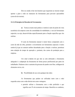 65
Deve-se ainda evitar movimentos que requeiram ao mesmo tempo
apertar e girar a mão no manuseio de ferramentas para prevenir epicondilite
(cotovelo do tenista).
11.3.1.Princípios de Desenho de Ferramentas
a) Torna-se muito mais prático e rentável, tanto do ponto de vista
econômico da empresa como da comodidade do trabalhador, o uso de ferramentas
especiais, ou seja, desenvolvidas especificamente para a função específica que vão
realizar.
O custo da ferramenta manual é muito baixo comparado com o
custo da mão de obra, portanto o investimento em ferramentas especiais é muito
rentável já que ao estarem melhor desenhadas para a função a realizar, permitem
uma redução do tempo de operação e, portanto, dos custos de produção para a
empresa.
Um sinal evidente de que não se está utilizando a ferramenta
adequada é a adaptação da ferramenta de forma pouco profissional por parte do
trabalhador. Podemos citar o aumento da grossura do punho com fitas, soldagem de
elementos novos, etc.
b) Possibilidade de uso com qualquer das mãos
As ferramentas que podem ser utilizadas tanto com a mão
esquerda como com a mão direita tem como vantagens:
BBBB permitir utilizar a ferramenta com a mão preferida o que
significa uns 5% de economia de tempo. Beneficia os canhotos,
 