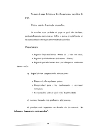 68
No caso de pega de força se deve buscar maior superfície de
pega.
Utilizar guardas de proteção nos punhos.
Os ressaltos entre os dedos da pega em geral não são bons,
produzindo pressão excessiva nos dedos, já que ao projetá-los não se
leva em conta as diferenças antropométricas das mãos.
Comprimento
BBBB Pegas de força: mínimo de 100 mm ou 125 mm com luvas;
BBBB Pegas de precisão externa: mínimo de 100 mm;
BBBB Pegas de precisão interna: tem que sobrepassar a mão sem
tocar o punho.
f) Superfície lisa, compressível e não condutora
BBBB Lisa sem bordas agudas ou quinas;
BBBB Compressível para evitar deslizamento e amortecer
vibrações;
BBBB Não condutora tanto do calor como da eletricidade.
g) Ângulos formados pelo antebraço e a ferramenta.
O princípio mais importante no desenho das ferramentas: “Se
dobram as ferramentas e não as mãos”.
 