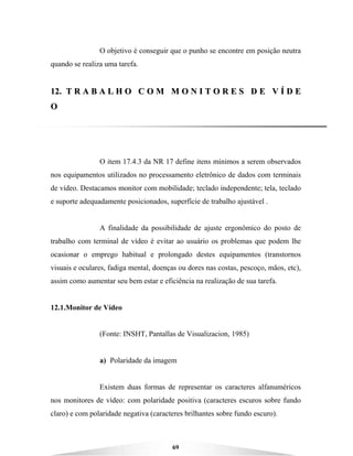 69
O objetivo é conseguir que o punho se encontre em posição neutra
quando se realiza uma tarefa.
1122.. TT RR AA BB AA LL HH OO CC OO MM MM OO NN II TT OO RR EE SS DD EE VV ÍÍ DD EE
OO
O item 17.4.3 da NR 17 define itens mínimos a serem observados
nos equipamentos utilizados no processamento eletrônico de dados com terminais
de vídeo. Destacamos monitor com mobilidade; teclado independente; tela, teclado
e suporte adequadamente posicionados, superfície de trabalho ajustável .
A finalidade da possibilidade de ajuste ergonômico do posto de
trabalho com terminal de vídeo é evitar ao usuário os problemas que podem lhe
ocasionar o emprego habitual e prolongado destes equipamentos (transtornos
visuais e oculares, fadiga mental, doenças ou dores nas costas, pescoço, mãos, etc),
assim como aumentar seu bem estar e eficiência na realização de sua tarefa.
12.1.Monitor de Vídeo
(Fonte: INSHT, Pantallas de Visualizacion, 1985)
a) Polaridade da imagem
Existem duas formas de representar os caracteres alfanuméricos
nos monitores de vídeo: com polaridade positiva (caracteres escuros sobre fundo
claro) e com polaridade negativa (caracteres brilhantes sobre fundo escuro).
 