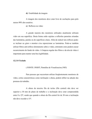 71
d) Estabilidade da imagem
A imagem dos monitores deve estar livre de oscilações para pelo
menos 90% dos usuários.
e) Reflexos no vídeo
A grande maioria dos monitores utilizados atualmente utilizam
vidro em sua superfície. Desta forma estão sujeitas a reflexões parasitas oriundas
das luminárias, janelas ou de superfícies claras. Afim de reduzir tais reflexos pode-
se inclinar ou girar o monitor e/ou reposicionar as luminárias. Pode-se também
utilizar filtros anti-reflexo diretamente sobre o vídeo, entretanto estes podem causar
escurecimento do fundo do vídeo. A limpeza regular dos filtros e da tela de vídeo é
importante para manter uma boa legibilidade.
12.2 O Teclado
( FONTE: INSHT, Pantallas de Visualizacion,1985)
Para pessoas que necessitem utilizar freqüentemente monitores de
vídeo, certas características como inclinação e altura, podem influir na adoção das
posturas de trabalho.
A altura da terceira fila de teclas (fila central) não deve ser
superior a 30 mm do plano de trabalho e a inclinação deve estar compreendida
entre 0 e 25º, sendo que quando a altura da fila central for de 30 mm a inclinação
não deve exceder a 15º.
 