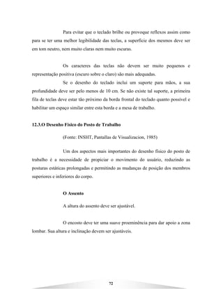 72
Para evitar que o teclado brilhe ou provoque reflexos assim como
para se ter uma melhor legibilidade das teclas, a superfície dos mesmos deve ser
em tom neutro, nem muito claras nem muito escuras.
Os caracteres das teclas não devem ser muito pequenos e
representação positiva (escuro sobre o claro) são mais adequadas.
Se o desenho do teclado inclui um suporte para mãos, a sua
profundidade deve ser pelo menos de 10 cm. Se não existe tal suporte, a primeira
fila de teclas deve estar tão próximo da borda frontal do teclado quanto possível e
habilitar um espaço similar entre esta borda e a mesa de trabalho.
12.3.O Desenho Físico do Posto de Trabalho
(Fonte: INSHT, Pantallas de Visualizacion, 1985)
Um dos aspectos mais importantes do desenho físico do posto de
trabalho é a necessidade de propiciar o movimento do usuário, reduzindo as
posturas estáticas prolongadas e permitindo as mudanças de posição dos membros
superiores e inferiores do corpo.
O Assento
A altura do assento deve ser ajustável.
O encosto deve ter uma suave proeminência para dar apoio a zona
lombar. Sua altura e inclinação devem ser ajustáveis.
 