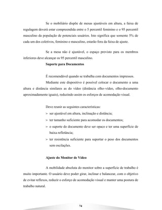 74
Se o mobiliário dispõe de mesas ajustáveis em altura, a faixa de
regulagem deverá estar compreendida entre o 5 percentil feminino e o 95 percentil
masculino da população de potenciais usuários. Isto significa que somente 5% de
cada um dos coletivos, feminino e masculino, estarão fora da faixa de ajuste.
Se a mesa não é ajustável, o espaço previsto para os membros
inferiores deve alcançar os 95 percentil masculino.
Suporte para Documentos
É recomendável quando se trabalha com documentos impressos.
Mediante este dispositivo é possível colocar o documento a uma
altura e distância similares as do vídeo (distância olho–vídeo, olho-documento
aproximadamente iguais), reduzindo assim os esforços de acomodação visual.
Deve reunir as seguintes características:
B ser ajustável em altura, inclinação e distância;
B ter tamanho suficiente para acomodar os documentos;
B o suporte do documento deve ser opaco e ter uma superfície de
baixa refletância;
B ter resistência suficiente para suportar o peso dos documentos
sem oscilações.
Ajuste do Monitor de Vídeo
A mobilidade absoluta do monitor sobre a superfície de trabalho é
muito importante. O usuário deve poder girar, inclinar e balancear, com o objetivo
de evitar reflexos, reduzir o esforço de acomodação visual e manter uma postura de
trabalho natural.
 