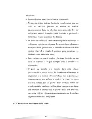 76
Requisitos:
B Iluminação geral no recinto onde estão os terminais;
B No caso de utilizar fonte de iluminação complementar, esta não
deve ser utilizada próxima ao monitor se produzir
deslumbramento direto ou reflexões; assim como não deve ser
utilizada se produzir desequilíbrios de iluminância que interfira
na tarefa do próprio usuário ou dos demais;
B Os níveis de iluminação serão suficientes para as tarefas que se
realizem no posto (como leitura de documentos) mas não devem
alcançar valores que reduzam o contraste do vídeo abaixo do
mínimo tolerável (a relação de contraste entre caracteres e o
fundo não deve ser inferior a 3:1);
B Entre os componentes da tarefa a relação de iluminâncias não
deve ser superior a 10 (por exemplo, entre o monitor e o
documento);
B O posto de trabalho e o monitor deve estar situado
paralelamente às janelas, com o fim de evitar os reflexos que se
originariam se o monitor estivesse voltado para as janelas e, o
deslumbramento que sofreria o usuário, se fosse ele quem
estivesse voltado para as janelas. Estas medidas podem ser
complementadas mediante a utilização de cortinas ou persianas
que diminuam a luminosidade da janela e ainda com divisórias
para evitar reflexos e deslumbramentos nas salas que disponham
de janelas em mais de uma parede.
12.5. Nível Sonoro nos Terminais de Vídeo
 
