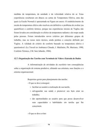 78
medidas da temperatura, da umidade e da velocidade relativa do ar. Estas
experiências resultaram em ábacos ou cartas de Temperatura Efetiva, uma das
quais (a Escala Normal) é apresentada na Figura em anexo. O estabelecimento da
escala da temperatura efetiva não resolveu em definitivo o problema de avaliar (ou
quantificar) o conforto térmico, porque nas experiências iniciais de Yaglou não
foram levados em consideração os efeitos da temperatura radiante e da roupa usada
pelas pessoas. Foram introduzidos novos critérios por diferentes grupos de
trabalho, mas no nosso meio técnico, ainda perdura o conceito definido por
Yaglou. A validade do critério de conforto baseado na temperatura efetiva é
questionável. (Le Travail en Ambiance Chaude, J. Malchaire, Ph. Mairiaux, 1990;
Conforto Térmico, J.M. Saiz Jabardo, 1984).
12.7. Organização das Tarefas com Terminais de Vídeo e Entrada de Dados
A informatização de atividades de escritório tem conseqüências
sobre a organização do sistema produtivo, afetando sua estrutura, suas funções e o
entorno organizacional.
Requisitos gerais para planejamento das tarefas:
- O que se deve conseguir:
B facilitar ao usuário a realização de sua tarefa;
B salvaguardar sua saúde e promover seu bem estar no
trabalho;
B dar oportunidades ao usuário para que possa desenvolver
suas capacidades e habilidades em tarefas que lhe
concernem.
- O que se deve evitar:
 