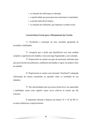 79
B as situações de sobrecarga ou subcarga;
B a repetitividade que possa provocar monotonia e insatisfação;
B a pressão indevida de tempos;
B as situações de isolamento, que impeçam o contato social.
Características Gerais para o Planejamento das Tarefas
1º- Possibilitar a realização de uma variedade apropriada de
atividades e habilidades.
2º- Assegurar que a tarefa seja identificável com uma unidade
completa e significativa do trabalho e não como algo fragmentado e sem conteúdo.
3º- Proporcionar ao usuário um grau de autonomia suficiente para
que possa decidir procedimentos, estabelecer prioridades e seguir seu próprio ritmo
de trabalho.
4º- Proporcionar ao usuário uma retroação (“feed-back”) adequada
(informação de retorno transmitida ao operador sobre os resultados de seu
trabalho).
5º- Dar oportunidades para que possa desenvolver sua capacidade
e habilidades assim como adquirir outras novas relativas às tarefas que lhe
concerne.
É importante salientar o disposto nas alíneas “b” e “d” da NR 17,
as quais estabelecem, respectivamente:
 