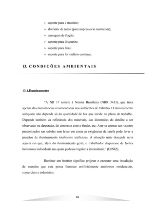 81
B suporte para o monitor;
B abafador de ruído (para impressoras matriciais);
B passagem de fiação;
B suporte para disquetes;
B suporte para fitas;
B suporte para formulário contínuo.
1133.. CC OO NN DD II ÇÇ ÕÕ EE SS AA MM BB II EE NN TT AA II SS
13.1.Iluminamento
“A NR 17 remete à Norma Brasileira (NBR 5413), que trata
apenas das iluminâncias recomendadas nos ambientes de trabalho. O iluminamento
adequado não depende só da quantidade de lux que incide no plano de trabalho.
Depende também da refletância dos materiais, das dimensões do detalhe a ser
observado ou detectado, do contraste com o fundo, etc. Ater-se apenas aos valores
preconizados nas tabelas sem levar em conta as exigências da tarefa pode levar a
projetos de iluminamento totalmente ineficazes. A situação mais desejada seria
aquela em que, além do iluminamento geral, o trabalhador dispusesse de fontes
luminosas individuais nas quais pudesse regular a intensidade.” (DINIZ).
Iluminar um interior significa projetar e executar uma instalação
de maneira que esta possa iluminar artificialmente ambientes residenciais,
comerciais e industriais.
 
