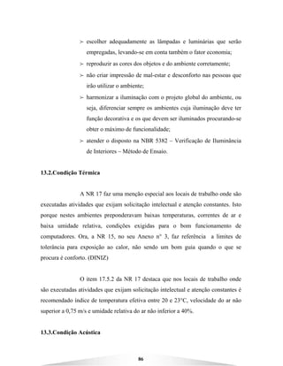 86
B escolher adequadamente as lâmpadas e luminárias que serão
empregadas, levando-se em conta também o fator economia;
B reproduzir as cores dos objetos e do ambiente corretamente;
B não criar impressão de mal-estar e desconforto nas pessoas que
irão utilizar o ambiente;
B harmonizar a iluminação com o projeto global do ambiente, ou
seja, diferenciar sempre os ambientes cuja iluminação deve ter
função decorativa e os que devem ser iluminados procurando-se
obter o máximo de funcionalidade;
B atender o disposto na NBR 5382 – Verificação de Iluminância
de Interiores – Método de Ensaio.
13.2.Condição Térmica
A NR 17 faz uma menção especial aos locais de trabalho onde são
executadas atividades que exijam solicitação intelectual e atenção constantes. Isto
porque nestes ambientes preponderavam baixas temperaturas, correntes de ar e
baixa umidade relativa, condições exigidas para o bom funcionamento de
computadores. Ora, a NR 15, no seu Anexo n° 3, faz referência a limites de
tolerância para exposição ao calor, não sendo um bom guia quando o que se
procura é conforto. (DINIZ)
O item 17.5.2 da NR 17 destaca que nos locais de trabalho onde
são executadas atividades que exijam solicitação intelectual e atenção constantes é
recomendado índice de temperatura efetiva entre 20 e 23°C, velocidade do ar não
superior a 0,75 m/s e umidade relativa do ar não inferior a 40%.
13.3.Condição Acústica
 