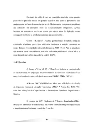 87
Os níveis de ruído devem ser entendidos aqui não como aqueles
passíveis de provocar lesões ao aparelho auditivo, mas como a perturbação que
podem causar ao bom desempenho da tarefa. Muitas vezes, equipamentos ruidosos
são colocados em ambientes onde são necessariamente obrigatórios. Apenas
isolando as impressoras em locais outros que não as salas de digitação, temos
conseguido melhorar as condições acústicas destes ambientes .
O item 17.5.2 da NR 17 define que nos locais de trabalho onde são
executadas atividades que exijam solicitação intelectual e atenção constantes, os
níveis de ruído recomendados são estabelecidos na NBR 10152. Para as atividades
que tiverem estas características, mas não estiverem previstas na citada NBR, o
nível de ruído para efeito de conforto será 65 dB(A).
13.4.Vibrações
O Anexo n.º 8 da NR 15 – Vibrações - limita-se a caracterização
de insalubridade por exposição dos trabalhadores às vibrações localizadas ou de
corpo inteiro citando como referência as normas ISO/DIS 5349 e ISO 2631.
A Norma ISO 5349(1986) é um “Guia para a Medição e Avaliação
da Exposição Humana à Vibração Transmitida à Mão”. A Norma ISO 2631(1985)
trata das Vibrações de Corpo Inteiro. – International Standards Organization -
Geneva.
O controle da SLV- Síndrome de Vibrações Localizadas (Mão -
Braço) nos ambientes de trabalho não irá ocorrer simplesmente pela especificação
e atendimento dos limites de exposição. O uso de :
 