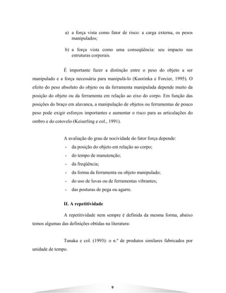 9
a) a força vista como fator de risco: a carga externa, os pesos
manipulados;
b) a força vista como uma conseqüência: seu impacto nas
estruturas corporais.
É importante fazer a distinção entre o peso do objeto a ser
manipulado e a força necessária para manipulá-lo (Kuorinka e Forcier, 1995). O
efeito do peso absoluto do objeto ou da ferramenta manipulada depende muito da
posição do objeto ou da ferramenta em relação ao eixo do corpo. Em função das
posições do braço em alavanca, a manipulação de objetos ou ferramentas de pouco
peso pode exigir esforços importantes e aumentar o risco para as articulações do
ombro e do cotovelo (Keiserling e col., 1991).
A avaliação do grau de nocividade do fator força depende:
- da posição do objeto em relação ao corpo;
- do tempo de manutenção;
- da freqüência;
- da forma da ferramenta ou objeto manipulado;
- do uso de luvas ou de ferramentas vibrantes;
- das posturas de pega ou agarre.
II. A repetitividade
A repetitividade nem sempre é definida da mesma forma, abaixo
temos algumas das definições obtidas na literatura:
Tanaka e col. (1993): o n.º de produtos similares fabricados por
unidade de tempo.
 