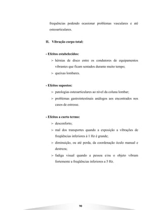 90
frequências podendo ocasionar problemas vasculares e até
osteoarticulares.
II. Vibração corpo total:
- Efeitos estabelecidos:
B hérnias de disco entre os condutores de equipamentos
vibrantes que ficam sentados durante muito tempo;
B queixas lombares.
- Efeitos supostos:
B patologias osteoarticulares ao nível da coluna lombar;
B problemas gastrointestinais análogos aos encontrados nos
casos de estresse.
- Efeitos a curto termo:
B desconforto;
B mal dos transportes quando a exposição a vibrações de
freqüências inferiores à 1 Hz é grande;
B diminuição, ou até perda, da coordenação óculo manual e
destreza;
B fadiga visual quando a pessoa e/ou o objeto vibram
fortemente a freqüências inferiores a 5 Hz.
 