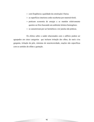 92
B com freqüência a qualidade da construção é baixa;
B as superfícies interiores estão recobertas por material têxtil;
B praticam economia de energia e se mantém relativamente
quentes ou frios buscando um ambiente térmico homogêneo;
B se caracterizam por ser herméticos e ter janelas não práticas.
Os efeitos sobre a saúde relacionados com o edifício podem ser
agrupados em cinco categorias que incluem irritação dos olhos, do nariz e/ou
garganta, irritação da pele, sintomas de neurotoxicidade, reações não específicas
com os sentidos do olfato e gustação.
 