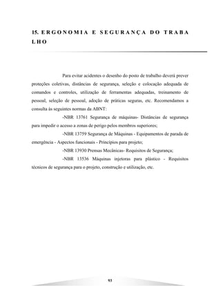 93
1155.. EE RR GG OO NN OO MM II AA EE SS EE GG UU RR AA NN ÇÇ AA DD OO TT RR AA BB AA
LL HH OO
Para evitar acidentes o desenho do posto de trabalho deverá prever
proteções coletivas, distâncias de segurança, seleção e colocação adequada de
comandos e controles, utilização de ferramentas adequadas, treinamento de
pessoal, seleção de pessoal, adoção de práticas seguras, etc. Recomendamos a
consulta às seguintes normas da ABNT:
-NBR 13761 Segurança de máquinas- Distâncias de segurança
para impedir o acesso a zonas de perigo pelos membros superiores;
-NBR 13759 Segurança de Máquinas - Equipamentos de parada de
emergência - Aspectos funcionais - Princípios para projeto;
-NBR 13930 Prensas Mecânicas- Requisitos de Segurança;
-NBR 13536 Máquinas injetoras para plástico - Requisitos
técnicos de segurança para o projeto, construção e utilização, etc.
 