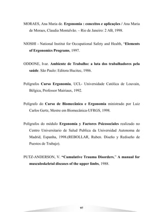 97
MORAES, Ana Maria de. Ergonomia : conceitos e aplicações / Ana Maria
de Moraes, Claudia Montalvão. – Rio de Janeiro: 2 AB, 1998.
NIOSHI - National Institut for Occupational Safety and Health, “Elements
of Ergonomics Programs, 1997.
ODDONE, Ivar. Ambiente de Trabalho: a luta dos trabalhadores pela
saúde. São Paulo: Editora Hucitec, 1986.
Polígrafos Curso Ergonomia, UCL- Universidade Católica de Louvain,
Bélgica, Professor Mairiaux, 1992.
Polígrafo do Curso de Biomecânica e Ergonomia ministrado por Luiz
Carlos Gertz, Mestre em Biomecânica-UFRGS, 1998.
Polígrafos do módulo Ergonomía y Factores Psicosociales realizado no
Centro Universitario de Salud Publica da Universidad Autonoma de
Madrid, Espanha, 1998.(REBOLLAR, Ruben. Diseño y Rediseño de
Puestos de Trabajo).
PUTZ-ANDERSON, V. “Cumulative Trauma Disorders,” A manual for
musculoskeletal diseases of the upper limbs, 1988.
 