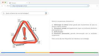 Nova guia X +
Quais os fatores de risco da lombalgia?
Dentre os ocupacionais, destacam-se:
1. Sobrecargas na coluna lombar gerada pelo levantamento de peso ou
deslocar objetos pesados,
2. Permanecer sentado prolongadamente, expor-se a estímulos vibratórios
prolongadamente.
3. Ganho de peso
4. Transtornos psicossociais, gerando desmotivação com as atividades
ocupacionais
Entre outros são mais frequentes nos indivíduos com lombalgia
https://www.google.com.br/
 
