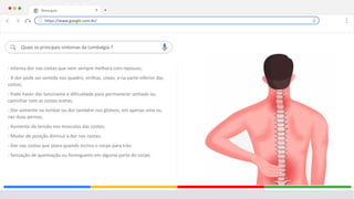 Nova guia X +
Quais os principais sintomas da Lombalgia ?
- Intensa dor nas costas que nem sempre melhora com repouso;
- A dor pode ser sentida nos quadris, virilhas, coxas, e na parte inferior das
costas;
- Pode haver dor lancinante e dificuldade para permanecer sentado ou
caminhar com as costas eretas;
- Dor somente na lombar ou dor também nos glúteos, em apenas uma ou
nas duas pernas;
- Aumento da tensão nos músculos das costas;
- Mudar de posição diminui a dor nas costas;
- Dor nas costas que piora quando inclina o corpo para trás;
- Sensação de queimação ou formigueiro em alguma parte do corpo.
.
https://www.google.com.br/
 
