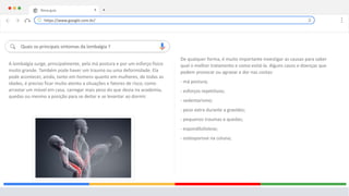 Nova guia X +
Quais os principais sintomas da lombalgia ?
A lombalgia surge, principalmente, pela má postura e por um esforço físico
muito grande. Também pode haver um trauma ou uma deformidade. Ela
pode acontecer, ainda, tanto em homens quanto em mulheres, de todas as
idades, é preciso ficar muito atento a situações e fatores de risco, como
arrastar um móvel em casa, carregar mais peso do que devia na academia,
quedas ou mesmo a posição para se deitar e se levantar ao dormir.
https://www.google.com.br/
De qualquer forma, é muito importante investigar as causas para saber
qual o melhor tratamento e como evitá-la. Alguns casos e doenças que
podem provocar ou agravar a dor nas costas:
- má postura;
- esforços repetitivos;
- sedentarismo;
- peso extra durante a gravidez;
- pequenos traumas e quedas;
- espondilolistese;
- osteoporose na coluna;
 
