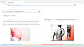 Nova guia X +
Lombociatalgia e lombalgia na gravidez
Lombalgia na gravidez
Cerca de 20% a 50% das gestantes apresenta dor lombar durante algum
período da gestação. O aumento de peso corpóreo materno ou fetal não
parece ser fator de risco mas pode causar dor desconforto, frouxidão
articular. Já o tratamentos basicamente os mesmo do que as outras pilates,
hidroterapia ...
https://www.google.com.br/
Lombociatalgia é a dor lombar que se irradia para uma ou ambas as
nádegas e/ou para as pernas na distribuição do nervo ciático.
 