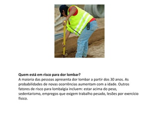 Quem está em risco para dor lombar?
A maioria das pessoas apresenta dor lombar a partir dos 30 anos. As
probabilidades de novas ocorrências aumentam com a idade. Outros
fatores de risco para lombalgia incluem: estar acima do peso,
sedentarismo, empregos que exigem trabalho pesado, lesões por exercício
físico.
 