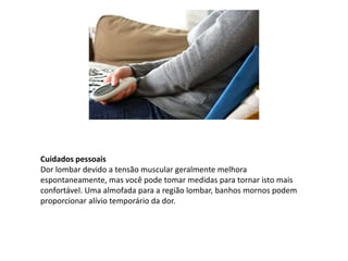Cuidados pessoais
Dor lombar devido a tensão muscular geralmente melhora
espontaneamente, mas você pode tomar medidas para tornar isto mais
confortável. Uma almofada para a região lombar, banhos mornos podem
proporcionar alívio temporário da dor.
 