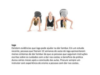 Ioga
Exiistem evidências que ioga pode ajudar na dor lombar. Em um estudo
recente, pessoas que fizeram 12 semanas de aulas de ioga apresentaram
menos sintomas de dor lombar do que as pessoas que seguiram instruções
escritas sobre os cuidados com a dor nas costas; o benefício da prática
durou vários meses após a conclusão das aulas. Procure sempre um
instrutor com experiência de ensino a pessoas com dor nas costas.
 