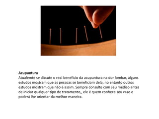 Acupuntura
Atualemte se discute o real beneficio da acupuntura na dor lombar, alguns
estudos mostram que as pessoas se beneficiam dela, no entanto outros
estudos mostram que não é assim. Sempre consulte com seu médico antes
de iniciar qualquer tipo de tratamento,, ele é quem conhece seu caso e
poderá lhe orientar da melhor maneira.
 